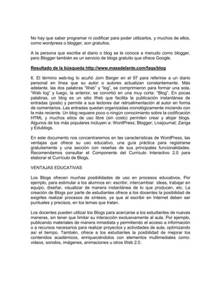 No hay que saber programar ni codificar para poder utilizarlos, y muchos de ellos,
como wordpress o blogger, son gratuitos.

A la persona que escribe el diario o blog se le conoce a menudo como blogger,
pero Blogger también es un servicio de blogs gratuito que ofrece Google.

Resultado de la búsqueda http://www.masadelante.com/faqs/blog

6. El término web-log lo acuñó Jorn Barger en el 97 para referirse a un diario
personal en línea que su autor o autores actualizan constantemente. Más
adelante, las dos palabras “Web” y “log”, se comprimieron para formar una sola,
“Web log” y luego, la anterior, se convirtió en una muy corta: “Blog”. En pocas
palabras, un blog es un sitio Web que facilita la publicación instantánea de
entradas (posts) y permite a sus lectores dar retroalimentación al autor en forma
de comentarios. Las entradas quedan organizadas cronológicamente iniciando con
la más reciente. Un blog requiere poco o ningún conocimiento sobre la codificación
HTML y muchos sitios de uso libre (sin costo) permiten crear y alojar blogs.
Algunos de los más populares incluyen a: WordPress; Blogger; Livejournal; Zanga
y Edublogs.

En este documento nos concentraremos en las características de WordPress, las
ventajas que ofrece su uso educativo, una guía práctica para registrarse
gratuitamente y una sección con reseñas de sus principales funcionalidades.
Recomendamos consultar el Componente del Currículo Interactivo 2.0 para
elaborar el Currículo de Blogs.

VENTAJAS EDUCATIVAS

Los Blogs ofrecen muchas posibilidades de uso en procesos educativos. Por
ejemplo, para estimular a los alumnos en: escribir, intercambiar ideas, trabajar en
equipo, diseñar, visualizar de manera instantánea de lo que producen, etc. La
creación de Blogs por parte de estudiantes ofrece a los docentes la posibilidad de
exigirles realizar procesos de síntesis, ya que al escribir en Internet deben ser
puntuales y precisos, en los temas que tratan.

Los docentes pueden utilizar los Blogs para acercarse a los estudiantes de nuevas
maneras, sin tener que limitar su interacción exclusivamente al aula. Por ejemplo,
publicando materiales de manera inmediata y permitiendo el acceso a información
o a recursos necesarios para realizar proyectos y actividades de aula, optimizando
así el tiempo. También, ofrece a los estudiantes la posibilidad de mejorar los
contenidos académicos, enriqueciéndolos con elementos multimediales como:
videos, sonidos, imágenes, animaciones u otros Web 2.0.
 