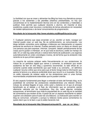 La facilidad con que se crean y alimentan los Blog los hace muy llamativos porque
gracias a los asistentes y las plantillas (diseños) prediseñadas, no hay que
concentrarse en la implementación técnica sino en los contenidos y materiales a
publicar. Esto permite que cualquier docente o alumno, sin importar el área
académica, pueda crear recursos y contenidos de temas educativos sin necesidad
de instalar aplicaciones o de tener conocimientos de programación.

Resultado de la búsqueda http://www.eduteka.org/BlogsEducacion.php


7. Cualquier persona que sepa encender un pc, escribir un texto, navegar por
Internet puede crear un web log. No es exhibicionismo, es comunicación. Los
blogs también conocidos como weblogs o bitácoras son básicamente un espacio
personal de escritura en Internet. Puedes pensarlo como un diario en directo que
una persona usa para expresar, informar, compartir, debatir periódicamente de las
cosas que le gustan e interesan, en el que toda la escritura y estilo se maneja vía
web. En un web log cada artículo o noticia tiene fecha de publicación y se organiza
automáticamente en orden cronológico inverso, de tal forma que la anotación más
reciente es la que primero aparece.

La mayoría de autores enlazan webs frecuentemente en sus anotaciones: la
noticia de un periódico digital que vamos a comentar, la anotación que recién
acabamos de leer en otro blog y queremos recomendar, la web oficial de un
cantante cuando estás escribiendo que ayer fuiste a su concierto... en definitiva
cualquier recurso online que sirva para que el lector tenga toda la información que
genera la lectura a su alcance evitándole tener que recurrir a un buscador. No hay
un estilo impuesto de enlazar webs en los anotaciones pero sí unas formas
recomendadas ampliamente extendidas que te pueden orientar.

El otro aspecto fundamental para llegar a entender el éxito del formato blog, es la
posibilidad de comentar las anotaciones estableciéndose una relación directa,
incluso de amistad llegado el caso, entre autor y lectores en el que el principal
beneficiado es el debate y el flujo de información que se concentra siendo
altamente valorada por los buscadores. Hoy día, salvo algunas contadas
excepciones, el termómetro que mide la popularidad de un web log es la cantidad
de comentarios que reciben al día. A pesar de ser un aspecto importante no deben
suponer una obsesión para el autor de una bitácora. La motivación para escribir un
blog es comunicar, compartir y aunque tu bitácora reciba pocos comentarios no
quiere decir que no te lean o que lo estés haciendo mal.

Resultado de la búsqueda http://blogspot.es/ayuda/16__que_es_un_blog_/
 