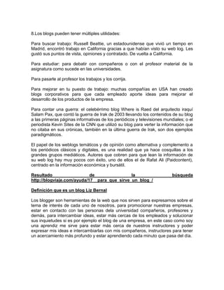 8.Los blogs pueden tener múltiples utilidades:

Para buscar trabajo: Russell Beattie, un estadounidense que vivió un tiempo en
Madrid, encontró trabajo en California gracias a que habían visto su web log. Les
gustó sus puntos de vista, opiniones y contratado. De vuelta a California.

Para estudiar: para debatir con compañeros o con el profesor material de la
asignatura como sucede en las universidades.

Para pasarle al profesor los trabajos y los corrija.

Para mejorar en tu puesto de trabajo: muchas compañías en USA han creado
blogs corporativos para que cada empleado aporte ideas para mejorar el
desarrollo de los productos de la empresa.

Para contar una guerra: el celebérrimo blog Where is Raed del arquitecto iraquí
Salam Pax, que contó la guerra de Irak de 2003 llevando los contenidos de su blog
a las primeras páginas informativas de los periódicos y televisiones mundiales; o el
periodista Kevin Sites de la CNN que utilizó su blog para verter la información que
no citaba en sus crónicas, también en la última guerra de Irak, son dos ejemplos
paradigmáticos.

El papel de los weblogs temáticos y de opinión como alternativa y complemento a
los periódicos clásicos y digitales, es una realidad que ya hace cosquillas a los
grandes grupos mediáticos. Autores que cobren para que lean la información de
su web log hay muy pocos con éxito, uno de ellos el de Rafat Ali (Paidcontent),
centrado en la información económica y bursátil.

Resultado                   de                la                         búsqueda
http://blogviaje.com/ayuda/17__para_que_sirve_un_blog_/

Definición que es un blog Liz Bernal

Los blogger son herramientas de la web que nos sirven para expresarnos sobre el
tema de interés de cada uno de nosotros, para promocionar nuestras empresas,
estar en contacto con las personas dela universidad compañeros, profesores y
demás, para intercambiar ideas, estar más cercas de los empleados y solucionar
sus inquietudes si es por ejemplo el blog de una empresa, en este caso como soy
una aprendiz me sirve para estar más cerca de nuestros instructores y poder
expresar mis ideas e intercambiarlas con mis compañeros, instructores para tener
un acercamiento más profundo y estar aprendiendo cada minuto que pasa del día.
 