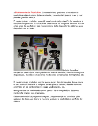 2-Mantenimiento Predictivo:El mantenimiento predictivo o basado en la
condición evalúa el estado de la maquinaria y recomienda intervenir o no, lo cual
produce grandes ahorros.
El mantenimiento predictivo que está basado en la determinación del estado de la
máquina en operación. El concepto se basa en que las máquinas darán un tipo de
aviso antes de que fallen y este mantenimiento trata de percibir los síntomas para
después tomar acciones.
Se trata de realizar
ensayos no destructivos, como pueden ser análisis de aceite, análisis de desgaste
de partículas, medida de vibraciones, medición de temperaturas, termografías, etc.
El mantenimiento predictivo permite que se tomen decisiones antes de que ocurra
el fallo: cambiar o reparar la maquina en una parada cercana, detectar cambios
anormales en las condiciones del equipo y subsanarlos, etc.
Para garantizar un rendimiento óptimo y eficaz de la computadora, debemos
mantenerla limpia y bien organizada.
Debemos eliminar los programas antiguos, programas que no utilicemos y las
unidades de disco para liberar la memoria y reducir la posibilidad de conflicto del
sistema.
 