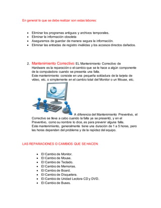 En general lo que se debe realizar son estas labores:
 Eliminar los programas antiguos y archivos temporales.
 Eliminar la información obsoleta
 Asegurarnos de guardar de manera segura la información.
 Eliminar las entradas de registro inválidas y los accesos directos dañados.
2. Mantenimiento Correctivo: EL Mantenimiento Correctivo de
Hardware es la reparación o el cambio que se le hace a algún componente
de la computadora cuando se presenta una falla.
Este mantenimiento consiste en una pequeña soldadura de la tarjeta de
vídeo, etc. o simplemente en el cambio total del Monitor o un Mouse, etc.
A diferencia del Mantenimiento Preventivo, el
Correctivo se lleva a cabo cuando la falla ya se presentó, y en el
Preventivo, como su nombre lo dice, es para prevenir alguna falla.
Este mantenimiento, generalmente tiene una duración de 1 a 5 horas, pero
las horas dependen del problema y de la rapidez del equipo.
LAS REPARACIONES O CAMBIOS QUE SE HACEN:
 El Cambio de Monitor.
 El Cambio de Mouse.
 El Cambio de Teclado.
 El Cambio de Memorias.
 El Cambio de Board.
 El Cambio de Disquetera.
 El Cambio de Unidad Lectora CD y DVD.
 El Cambio de Buses.
 