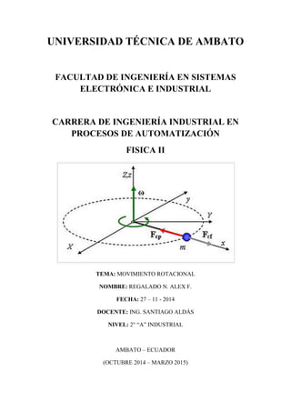 UNIVERSIDAD TÉCNICA DE AMBATO 
FACULTAD DE INGENIERÍA EN SISTEMAS 
ELECTRÓNICA E INDUSTRIAL 
CARRERA DE INGENIERÍA INDUSTRIAL EN 
PROCESOS DE AUTOMATIZACIÓN 
FISICA II 
TEMA: MOVIMIENTO ROTACIONAL 
NOMBRE: REGALADO N. ALEX F. 
FECHA: 27 – 11 - 2014 
DOCENTE: ING. SANTIAGO ALDÁS 
NIVEL: 2° “A” INDUSTRIAL 
AMBATO – ECUADOR 
(OCTUBRE 2014 – MARZO 2015) 
 