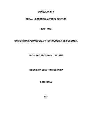 CONSULTA N° 1
DUBAN LEONARDO ALVAREZ PIÑEROS
201913472
UNIVERSIDAD PEDAGÓGICA Y TECNOLÓGICA DE COLOMBIA
FACULTAD SECCIONAL DUITAMA
INGENIERÍA ELECTROMECÁNICA
ECONOMÍA
2021
 