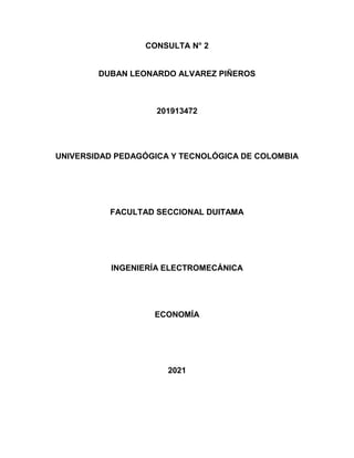CONSULTA N° 2
DUBAN LEONARDO ALVAREZ PIÑEROS
201913472
UNIVERSIDAD PEDAGÓGICA Y TECNOLÓGICA DE COLOMBIA
FACULTAD SECCIONAL DUITAMA
INGENIERÍA ELECTROMECÁNICA
ECONOMÍA
2021
 