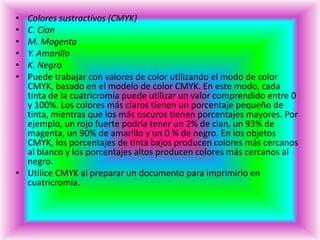 • Colores sustractivos (CMYK)
• C. Cian
• M. Magenta
• Y. Amarillo
• K. Negro
• Puede trabajar con valores de color utilizando el modo de color
  CMYK, basado en el modelo de color CMYK. En este modo, cada
  tinta de la cuatricromía puede utilizar un valor comprendido entre 0
  y 100%. Los colores más claros tienen un porcentaje pequeño de
  tinta, mientras que los más oscuros tienen porcentajes mayores. Por
  ejemplo, un rojo fuerte podría tener un 2% de cian, un 93% de
  magenta, un 90% de amarillo y un 0 % de negro. En los objetos
  CMYK, los porcentajes de tinta bajos producen colores más cercanos
  al blanco y los porcentajes altos producen colores más cercanos al
  negro.
• Utilice CMYK al preparar un documento para imprimirlo en
  cuatricromía.
 