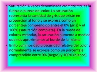 • Saturación A veces denominada cromatismo, es la
  fuerza o pureza del color. La saturación
  representa la cantidad de gris que existe en
  proporción al tono y se expresa como un
  porcentaje comprendido entre el 0% (gris) y el
  100% (saturación completa). En la rueda de
  colores estándar, la saturación aumenta a medida
  que nos aproximamos al borde de la misma.
• Brillo Luminosidad u oscuridad relativa del color y
  normalmente se expresa como un porcentaje
  comprendido entre 0% (negro) y 100% (blanco).
 