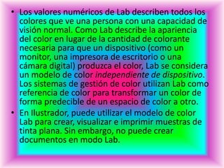 • Los valores numéricos de Lab describen todos los
  colores que ve una persona con una capacidad de
  visión normal. Como Lab describe la apariencia
  del color en lugar de la cantidad de colorante
  necesaria para que un dispositivo (como un
  monitor, una impresora de escritorio o una
  cámara digital) produzca el color, Lab se considera
  un modelo de color independiente de dispositivo.
  Los sistemas de gestión de color utilizan Lab como
  referencia de color para transformar un color de
  forma predecible de un espacio de color a otro.
• En Ilustrador, puede utilizar el modelo de color
  Lab para crear, visualizar e imprimir muestras de
  tinta plana. Sin embargo, no puede crear
  documentos en modo Lab.
 