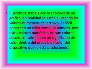 • Cuando se trabaja con los colores de un
  gráfico, en realidad se están ajustando los
  valores numéricos del archivo. Es fácil
  pensar en un color como un número, pero
  estos valores numéricos no son colores
  absolutos: solo tienen un significado de
  color dentro del espacio de color del
  dispositivo que lo está produciendo.
 