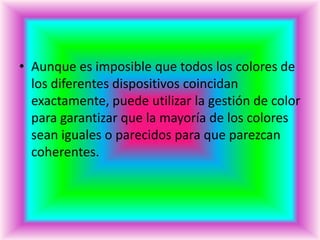 • Aunque es imposible que todos los colores de
  los diferentes dispositivos coincidan
  exactamente, puede utilizar la gestión de color
  para garantizar que la mayoría de los colores
  sean iguales o parecidos para que parezcan
  coherentes.
 