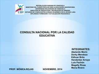 REPÚBLICA BOLIVARIANA DE VENEZUELA
MINISTERIO DEL PODER POPULAR PARA LA EDUCACIÓN UNIVERSITARIA
UNIVERSIDAD BOLIVARIANA DE VENEZUELA
DIRECCIÓN DE PRODUCCIÓN Y RECREACIÓN DE SABERES
ESTUDIOS NO CONDUCENTES A GRADO ACADÉMICO EN EL ESTADO LARA
DIPLOMADO FORMACIÓN Y ACTUALIZACIÓN PEDAGÓGICA
NOVIEMBRE, 2014PROF: MÓNICA ROJAS
INTEGRANTES:
Abelardo Morín
Dorky Mendoza
Edhuar Brito
Henderber Arroyo
Luis Pachón
Magally Rivas
María Rivero
CONSULTA NACIONAL POR LA CALIDAD
EDUCATIVA
 