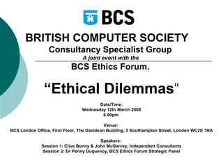BRITISH COMPUTER SOCIETY
Consultancy Specialist Group
A joint event with the

BCS Ethics Forum.

“Ethical Dilemmas“
Date/Time:
Wednesday 12th March 2008
6.00pm
Venue:
BCS London Office, First Floor, The Davidson Building, 5 Southampton Street, London WC2E 7HA
Speakers:
Session 1: Clive Bonny & John McGarvey, Independent Consultants
Session 2: Dr Penny Duquenoy, BCS Ethics Forum Strategic Panel

 