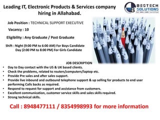 Leading IT, Electronic Products & Services company
hiring in Allahabad.
Job Position : TECHNICAL SUPPORT EXECUTIVE
Vacancy : 10
Shift : Night (9:00 PM to 6:00 AM) For Boys Candidate
Day (2:00 PM to 8:00 PM) For Girls Candidate
JOB DESCRIPTION
• Day to Day contact with the US & UK based clients.
• Check the problems, related to routers/computers/laptop etc.
• Provide Pre sales and after sales support.
• Provide live inbound and outbound telephone support & up selling for products to end user
performing Calls backs as required.
• Respond to request for support and assistance from customers.
• Excellent communication, customer service skills and sales skills required.
• Strong technical skills.
Call : 8948477111 / 8354998993 for more information
Eligibility : Any Graduate / Post Graduate
 