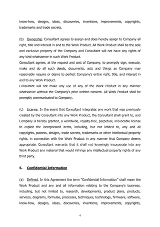 4
know-how, designs, ideas, discoveries, inventions, improvements, copyrights,
trademarks and trade secrets.
(b) Ownership. Consultant agrees to assign and does hereby assign to Company all
right, title and interest in and to the Work Product. All Work Product shall be the sole
and exclusive property of the Company and Consultant will not have any rights of
any kind whatsoever in such Work Product.
Consultant agrees, at the request and cost of Company, to promptly sign, execute,
make and do all such deeds, documents, acts and things as Company may
reasonably require or desire to perfect Company's entire right, title, and interest in
and to any Work Product.
Consultant will not make any use of any of the Work Product in any manner
whatsoever without the Company’s prior written consent. All Work Product shall be
promptly communicated to Company.
(c) License. In the event that Consultant integrates any work that was previously
created by the Consultant into any Work Product, the Consultant shall grant to, and
Company is hereby granted, a worldwide, royalty-free, perpetual, irrevocable license
to exploit the incorporated items, including, but not limited to, any and all
copyrights, patents, designs, trade secrets, trademarks or other intellectual property
rights, in connection with the Work Product in any manner that Company deems
appropriate. Consultant warrants that it shall not knowingly incorporate into any
Work Product any material that would infringe any intellectual property rights of any
third party.
5. Confidential Information
(a) Defined. In this Agreement the term “Confidential Information” shall mean the
Work Product and any and all information relating to the Company’s business,
including, but not limited to, research, developments, product plans, products,
services, diagrams, formulae, processes, techniques, technology, firmware, software,
know-how, designs, ideas, discoveries, inventions, improvements, copyrights,
 