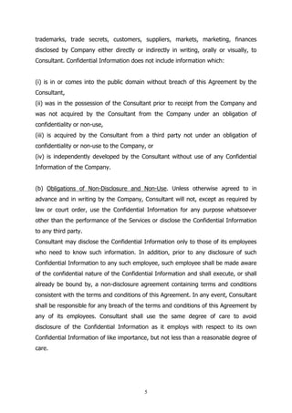 5
trademarks, trade secrets, customers, suppliers, markets, marketing, finances
disclosed by Company either directly or indirectly in writing, orally or visually, to
Consultant. Confidential Information does not include information which:
(i) is in or comes into the public domain without breach of this Agreement by the
Consultant,
(ii) was in the possession of the Consultant prior to receipt from the Company and
was not acquired by the Consultant from the Company under an obligation of
confidentiality or non-use,
(iii) is acquired by the Consultant from a third party not under an obligation of
confidentiality or non-use to the Company, or
(iv) is independently developed by the Consultant without use of any Confidential
Information of the Company.
(b) Obligations of Non-Disclosure and Non-Use. Unless otherwise agreed to in
advance and in writing by the Company, Consultant will not, except as required by
law or court order, use the Confidential Information for any purpose whatsoever
other than the performance of the Services or disclose the Confidential Information
to any third party.
Consultant may disclose the Confidential Information only to those of its employees
who need to know such information. In addition, prior to any disclosure of such
Confidential Information to any such employee, such employee shall be made aware
of the confidential nature of the Confidential Information and shall execute, or shall
already be bound by, a non-disclosure agreement containing terms and conditions
consistent with the terms and conditions of this Agreement. In any event, Consultant
shall be responsible for any breach of the terms and conditions of this Agreement by
any of its employees. Consultant shall use the same degree of care to avoid
disclosure of the Confidential Information as it employs with respect to its own
Confidential Information of like importance, but not less than a reasonable degree of
care.
 