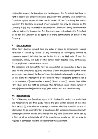 7
relationship between the Consultant and the Company. The Consultant shall have no
right to receive any employee benefits provided by the Company to its employees.
Consultant agrees to pay all taxes due in respect of the Consultancy Fee and to
indemnify the Company in respect of any obligation that may be imposed on the
Company to pay any such taxes or resulting from Consultant’s being determined not
to be an independent contractor. This Agreement does not authorize the Consultant
to act for the Company as its agent or to make commitments on behalf of the
Company.
9. Force Majeure
Either Party shall be excused from any delay or failure in performance required
hereunder if caused by reason of any occurrence or contingency beyond its
reasonable control, including, but not limited to, acts of God, acts of war, fire,
insurrection, strikes, lock-outs or other serious labor disputes, riots, earthquakes,
floods, explosions or other acts of nature.
The obligations and rights of the Party so excused shall be extended on a day-to-day
basis for the time period equal to the period of such excusable interruption. When
such events have abated, the Parties’ respective obligations hereunder shall resume.
In the event the interruption of the excused Party’s obligations continues for a
period in excess of [insert number in words] ([insert number]) calendar days, either
Party shall have the right to terminate this Agreement upon [insert number in
words] ([insert number]) calendar days’ prior written notice to the other Party.
10. Non-Publicity
Each of Company and Consultant agree not to disclose the existence or contents of
this Agreement to any third party without the prior written consent of the other
Party except: (i) to its advisors, attorneys or auditors who have a need to know such
information, (ii) as required by law or court order, (iii) as required in connection with
the reorganization of a Party, or its merger into any other corporation, or the sale by
a Party of all or substantially all of its properties or assets, or (iv) as may be
required in connection with the enforcement of this Agreement.
 