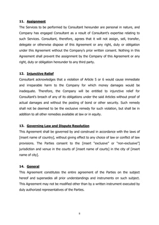 8
11. Assignment
The Services to be performed by Consultant hereunder are personal in nature, and
Company has engaged Consultant as a result of Consultant’s expertise relating to
such Services. Consultant, therefore, agrees that it will not assign, sell, transfer,
delegate or otherwise dispose of this Agreement or any right, duty or obligation
under this Agreement without the Company’s prior written consent. Nothing in this
Agreement shall prevent the assignment by the Company of this Agreement or any
right, duty or obligation hereunder to any third party.
12. Injunctive Relief
Consultant acknowledges that a violation of Article 5 or 6 would cause immediate
and irreparable harm to the Company for which money damages would be
inadequate. Therefore, the Company will be entitled to injunctive relief for
Consultant’s breach of any of its obligations under the said Articles without proof of
actual damages and without the posting of bond or other security. Such remedy
shall not be deemed to be the exclusive remedy for such violation, but shall be in
addition to all other remedies available at law or in equity.
13. Governing Law and Dispute Resolution
This Agreement shall be governed by and construed in accordance with the laws of
[insert name of country], without giving effect to any choice of law or conflict of law
provisions. The Parties consent to the [insert “exclusive” or “non-exclusive”]
jurisdiction and venue in the courts of [insert name of courts] in the city of [insert
name of city].
14. General
This Agreement constitutes the entire agreement of the Parties on the subject
hereof and supersedes all prior understandings and instruments on such subject.
This Agreement may not be modified other than by a written instrument executed by
duly authorized representatives of the Parties.
 