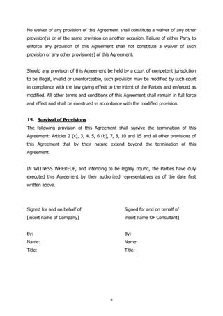 9
No waiver of any provision of this Agreement shall constitute a waiver of any other
provision(s) or of the same provision on another occasion. Failure of either Party to
enforce any provision of this Agreement shall not constitute a waiver of such
provision or any other provision(s) of this Agreement.
Should any provision of this Agreement be held by a court of competent jurisdiction
to be illegal, invalid or unenforceable, such provision may be modified by such court
in compliance with the law giving effect to the intent of the Parties and enforced as
modified. All other terms and conditions of this Agreement shall remain in full force
and effect and shall be construed in accordance with the modified provision.
15. Survival of Provisions
The following provision of this Agreement shall survive the termination of this
Agreement: Articles 2 (c), 3, 4, 5, 6 (b), 7, 8, 10 and 15 and all other provisions of
this Agreement that by their nature extend beyond the termination of this
Agreement.
IN WITNESS WHEREOF, and intending to be legally bound, the Parties have duly
executed this Agreement by their authorized representatives as of the date first
written above.
Signed for and on behalf of Signed for and on behalf of
[insert name of Company] insert name OF Consultant]
By: By:
Name: Name:
Title: Title:
 