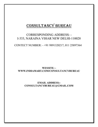CONSULTANCY BUREAU
CORRESPONDING ADDRESS: -
I-333, NARAINA VIHAR NEW DELHI-110028
CONTECT NUMBER: - +91 9891320217, 011 25897364
WESSITE: -
WWW.INDIAMART.COM/CONSULTANCYBUREAU
EMAIL ADDRESS:-
CONSULTANCYBUREAU@GMAIL.COM
 
