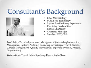 Consultant’s Background
                                    • B.Sc. Microbiology
                                    • M.Sc. Food Technology
                                    • 7 years Food Industry Experience
                                    • Practicing Lead auditor
                                      ISO9001,ISO22000
                                    • Chartered Manager
                                    • Member- IFST, CMI


Food Safety Technical personnel, Management Systems Implementation,
Management Systems Auditing, Business process improvement, Training,
General Management, Quality improvement expertise (Product, Process,
Organisation).

Write articles, Travel, Public Speaking, Runs a Radio Show
 