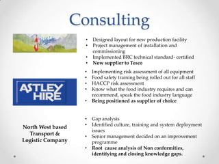 Consulting
                     •   Designed layout for new production facility
                     •   Project management of installation and
                         commissioning
                     •   Implemented BRC technical standard- certified
                     •   Now supplier to Tesco
                    •    Implementing risk assessment of all equipment
                    •    Food safety training being rolled out for all staff
                    •    HACCP risk assessment
                    •    Know what the food industry requires and can
                         recommend, speak the food industry language
                    •    Being positioned as supplier of choice


                    •    Gap analysis
                    •    Identified culture, training and system deployment
North West based
                         issues
  Transport &       •    Senior management decided on an improvement
Logistic Company         programme
                    •    Root cause analysis of Non conformities,
                         identifying and closing knowledge gaps.
 