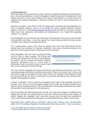 A communication tool
While the medium has been around for centuries, advances in digital technology have clearly played a
part in the growing popularity of modern infographics. Graphic design tools and platforms are now
cheaper and easier to access and use thanks to the internet, which doubles as a prolific channel for
displaying the resulting infographics to audiences who have less time to wade through masses of
information.
But there is a problem. “Since the turn of the 21st century, data visualisation has been popularised, too
often in tragically ineffective ways as it has reached the masses through commercial software
products,” notes Few on the Interaction Design Foundation portal. But there are some gems out there
which value “data exploration, sense-making and communication” over “superficially appealing
aesthetics”, he continues.
Good infographics are more than the sum of their parts. They begin life with a desire to marry the data
and responsible story-telling – a story that respects basic tenets of data journalism by being accurate,
verifiable, visual, unbiased, connected and coherent.
For a communications agency, this means the graphics team must work hand-in-hand with the
editorial team, and sometimes for ‘big data visualisation’ jobs consult information architects who
specialise in structuring mountains of information into bite-sized parts.
Good infographics thus start with an excellent briefing
from the client or project manager. The briefing must
include a clear description of the aims of the infographic,
the audience and the expected dissemination channels.
Supporting information, such as a mood board or
benchmarks of other work that the client or project leader
likes, is also useful input at the kick-off stage.
The ‘story’ that the infographic tells reveals itself from the clear briefing, and starts with a set of key
words and messages which help to establish the plot points. What are we trying to tell, to whom, and
why? By this stage, the information or other ‘hard’ content to be included in the infographic should
have been provided by the client or researched by the journalist and organised into structured data,
capable of being graphed or plotted.
A simple ‘storyboard’ is also a useful way of mapping out the stages of the infographic and can be
provided to the client as a more developed package of key words and messages alongside basic
sketches, photos or graphical features. The storyboard helps to distil complex information into simple,
self-contained visual presentations in a flowing narrative.
Once the briefing and editorial framework (concept, key words and messages) is established, the
graphic artist can take over, guided along the way by the editorial team and/or project manager, if
needed. Together, this infographic ‘team’ ensures the story gets told in the right way, respecting the
client’s initial briefing, and that the end product is not only beautiful but also effective and accurate.
Interested in these insights? If you would like to discuss how to improve your communications
efforts, ESN’s Consultancy Department would be glad to help. Drop us a line! www.esn.eu/contact
*Lester, P.M. (2006) ‘Systematic Theory of Visual Communication’
**Wharton School of Business, ‘Effectiveness of Visual Language’
“GOOD INFOGRAPHICS START WITH
AN EXCELLENT BRIEFING…”
 