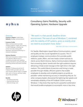 Windows 7
                                              Customer Solution Case Study




                                              Consultancy Gains Flexibility, Security with
                                              Operating System, Hardware Upgrade




Overview                                      ―We work in a fast-paced, deadline-driven
Country or Region: United States
Industry: Strategic communications            environment. The ease of use of Windows 7, combined
                                              with the stability of HP systems, gives us exactly what
Customer Profile
Nyhus Communications provides                 we need to accomplish more, faster.‖
strategic guidance, insight, and creativity
                                                                                      Sally Poliak, COO, Nyhus Communications
to client challenges, including new
product launches, raising public
awareness, and brand positioning in a
cluttered marketplace.
                                              For Seattle, Washington–based Nyhus Communications, speed
                                                                                  Sally Poliak, COO, Nyhus Communications

                                              and quality are the crucial ingredients to success. The 17-
Business Situation
Nyhus Communications needed to find a
                                              employee strategic communications firm provides public
more efficient, effective way of              relations, public affairs, and new media content services to
completing everyday tasks, updating
training manuals for a growing staff, and
                                              clients across North America. Nyhus Communications believes
protecting sensitive documents and files.     that connecting clients’ brands with the right audience requires
Solution
                                              delivering a finely tuned message at the right time in the right
Windows 7 Professional and the HP             medium. This careful blend of precision and timing is made
ProBook 5310m provided users with
more intuitive, efficient ways to complete
                                              possible through reliable, efficient systems that enable
tasks, work on-the-go, and share highly       employees to develop and complete projects as quickly as
secure files and folders.
                                              possible—while maintaining accuracy in everything they do. So
Benefits                                      when company leaders discovered the lightning-fast speeds and
 Increased productivity
 Improved data security
                                              remarkable reliability of the HP ProBook 5310m running
 Reduced energy costs                        Windows 7, they knew they had found a powerful combination
                                              that would enable employees to accomplish more in less time.




                                                                                                      Works the way you want
 