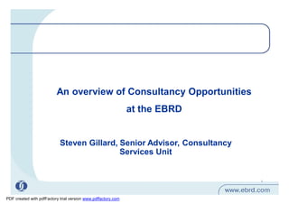 An overview of Consultancy Opportunities
                                                               at the EBRD


                            Steven Gillard, Senior Advisor, Consultancy
                                            Services Unit


                                                                             1




PDF created with pdfFactory trial version www.pdffactory.com
 