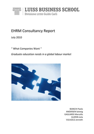 EHRM Consultancy Report
July 2010

“ What Companies Want “
Graduate education needs in a global labour market

BIANCHI Paolo
ANDERSEN Solveig
GAGLIARDI Marcello
GUERIN Julia
VLEUGELS Jenneth

 