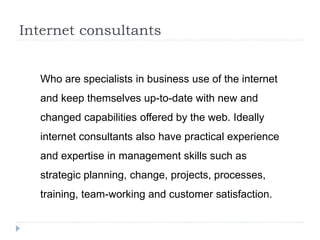 Internet consultants
Who are specialists in business use of the internet
and keep themselves up-to-date with new and
changed capabilities offered by the web. Ideally
internet consultants also have practical experience
and expertise in management skills such as
strategic planning, change, projects, processes,
training, team-working and customer satisfaction.
 