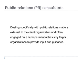Public-relations (PR) consultants
Dealing specifically with public relations matters
external to the client organization and often
engaged on a semi-permanent basis by larger
organizations to provide input and guidance.
 