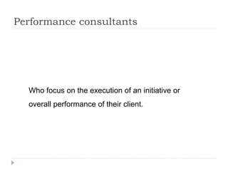 Performance consultants
Who focus on the execution of an initiative or
overall performance of their client.
 