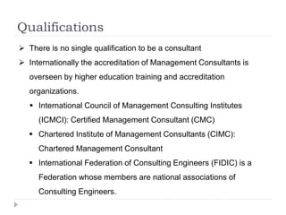 Qualifications
 There is no single qualification to be a consultant
 Internationally the accreditation of Management Consultants is
overseen by higher education training and accreditation
organizations.
 International Council of Management Consulting Institutes
(ICMCI): Certified Management Consultant (CMC)
 Chartered Institute of Management Consultants (CIMC):
Chartered Management Consultant
 International Federation of Consulting Engineers (FIDIC) is a
Federation whose members are national associations of
Consulting Engineers.
 