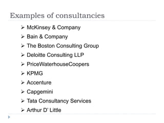 Examples of consultancies
 McKinsey & Company
 Bain & Company
 The Boston Consulting Group
 Deloitte Consulting LLP
 PriceWaterhouseCoopers
 KPMG
 Accenture
 Capgemini
 Tata Consultancy Services
 Arthur D’ Little
 