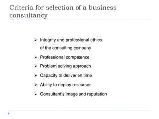 Criteria for selection of a business
consultancy
 Integrity and professional ethics
of the consulting company
 Professional competence
 Problem solving approach
 Capacity to deliver on time
 Ability to deploy resources
 Consultant’s image and reputation
 