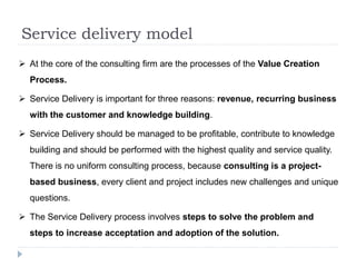 Service delivery model
 At the core of the consulting firm are the processes of the Value Creation
Process.
 Service Delivery is important for three reasons: revenue, recurring business
with the customer and knowledge building.
 Service Delivery should be managed to be profitable, contribute to knowledge
building and should be performed with the highest quality and service quality.
There is no uniform consulting process, because consulting is a project-
based business, every client and project includes new challenges and unique
questions.
 The Service Delivery process involves steps to solve the problem and
steps to increase acceptation and adoption of the solution.
 