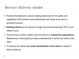 Service delivery model
 Practice Development is about creating awareness for the quality and
capabilities of the practice and professionals and needs to be done to
generate business.
 Existing clients are the easiest to target and should at least get 70% of non-
billable hours.
 The best way to build a relation with the client is to exceed his expectations.
Relationship is about getting a deep understanding of wants and needs of the
client.
 To improve the relationship active participation of the client is needed in
Service Delivery.
 