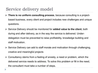 Service delivery model
 There is no uniform consulting process, because consulting is a project-
based business, every client and project includes new challenges and unique
questions.
 Service Delivery should be monitored for added value to the client, both
during and after delivery, as in the way the service is delivered. Under-
delegation must be prevented to raise profitability, knowledge building and
staff motivation.
 Service Delivery can add to staff morale and motivation through challenging,
creative and meaningful projects
 Consultancy stems from a feeling of anxiety, a need or problem, which the
delivered service needs to address. To solve this problem or fill in the need,
the consultant must take a number of steps.
 