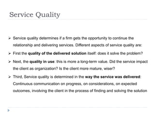 Service Quality
 Service quality determines if a firm gets the opportunity to continue the
relationship and delivering services. Different aspects of service quality are:
 First the quality of the delivered solution itself: does it solve the problem?
 Next, the quality in use: this is more a long-term value. Did the service impact
the client as organization? Is the client more mature, wiser?
 Third, Service quality is determined in the way the service was delivered:
Continuous communication on progress, on considerations, on expected
outcomes, involving the client in the process of finding and solving the solution
 