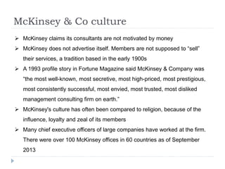 McKinsey & Co culture
 McKinsey claims its consultants are not motivated by money
 McKinsey does not advertise itself. Members are not supposed to “sell”
their services, a tradition based in the early 1900s
 A 1993 profile story in Fortune Magazine said McKinsey & Company was
“the most well-known, most secretive, most high-priced, most prestigious,
most consistently successful, most envied, most trusted, most disliked
management consulting firm on earth.”
 McKinsey's culture has often been compared to religion, because of the
influence, loyalty and zeal of its members
 Many chief executive officers of large companies have worked at the firm.
There were over 100 McKinsey offices in 60 countries as of September
2013
 