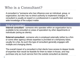 Who is a Consultant?
A consultant is "someone who has influence over an individual, group, or
organization, but who has no direct authority to implement changes. A
consultant is usually an expert or a professional in a specific field and has a
wide knowledge of the subject matter.
Role of a consultant
Internal consultant - someone who operates within an organization but is
available to be consulted on areas of specialism by other departments or
individuals (acting as clients);
External consultant - someone who is employed externally (either by a firm
or some other agency) whose expertise is provided on a temporary basis,
usually for a fee. As such this type of consultant generally engages with
multiple and changing clients.
The overall impact of a consultant is that clients have access to deeper levels
of expertise than would be feasible for them to retain in-house, and may
purchase only as much service from the outside consultant as desired.
 