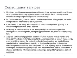 Consultancy services
 McKinsey provides management consulting services, such as providing advice on
an acquisition, developing a plan to restructure a sales force, creating a new
business strategy or providing advice on downsizing.
 Its consultants design and implement studies to evaluate management decisions
using data and interviews to test hypotheses.
 Conclusions of the study are presented to senior management, typically in a
PowerPoint presentation and a booklet
 McKinsey is considered one of the most prestigious and most expensive
management consulting firms, charged approximately 25% more than competing
firms
 A typical McKinsey engagement can last between two and twelve months and
involves three to six McKinsey consultants. An engagement is usually managed by
a generalist that covers the region the client's headquarters are located in and
specialists that have either an industry or functional expertise. Unlike some
competing consulting firms, McKinsey does not hold a policy against a consultant
working for two competing companies. This has sometimes lead to accusations of
sharing confidential information or re-packaging a competitor's practices as best
practices
 