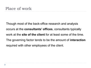 Place of work
Though most of the back-office research and analysis
occurs at the consultants’ offices, consultants typically
work at the site of the client for at least some of the time.
The governing factor tends to be the amount of interaction
required with other employees of the client.
 