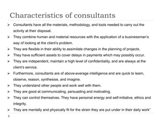 Characteristics of consultants
 Consultants have all the materials, methodology, and tools needed to carry out the
activity at their disposal.
 They combine human and material resources with the application of a businessman’s
way of looking at the client’s problem.
 They are flexible in their ability to assimilate changes in the planning of projects.
 They have sufficient assets to cover delays in payments which may possibly occur.
 They are independent, maintain a high level of confidentiality, and are always at the
client’s service.
 Furthermore, consultants are of above-average intelligence and are quick to learn,
observe, reason, synthesise, and imagine.
 They understand other people and work well with them.
 They are good at communicating, persuading and motivating.
 They can control themselves. They have personal energy and self-initiative, ethics and
integrity.
 They are mentally and physically fit for the strain they are put under in their daily work”
 