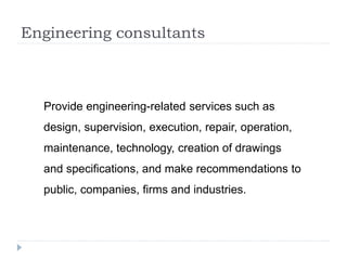 Engineering consultants
Provide engineering-related services such as
design, supervision, execution, repair, operation,
maintenance, technology, creation of drawings
and specifications, and make recommendations to
public, companies, firms and industries.
 