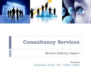 Consultancy Services 
Service Delivery Aspect 
Presentation by 
Renjin Babu, Roll No. 1001, PGDM, CCSMS 
 