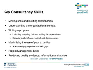 Key Consultancy Skills
• Making links and building relationships
• Understanding the organizational context
• Writing a proposal
– Listening, adapting, but also setting the expectations
– Establishing timeframe, budget and dependencies
• Maximising the use of your expertise
– Acknowledging expertise and skill gaps
• Project Management Skills
• Producing quality evidence, information and advice
 
