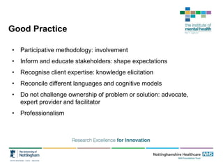 Good Practice
• Participative methodology: involvement
• Inform and educate stakeholders: shape expectations
• Recognise client expertise: knowledge elicitation
• Reconcile different languages and cognitive models
• Do not challenge ownership of problem or solution: advocate,
expert provider and facilitator
• Professionalism
 