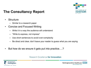 The Consultancy Report
• Structure
– Similar to a research paper
• Concise and Focused Writing
– Write it in a way the audience will understand
– “Write to express, not impress”
– Use short sentences to avoid over-complexity
– Be direct and clear, don’t leave your reader to guess what you are saying
• But how do we ensure it gets put into practice….?
 