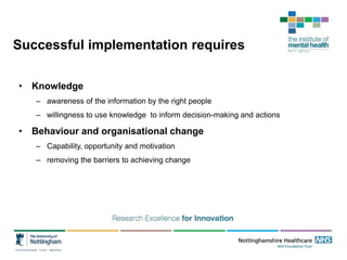 Successful implementation requires
• Knowledge
– awareness of the information by the right people
– willingness to use knowledge to inform decision-making and actions
• Behaviour and organisational change
– Capability, opportunity and motivation
– removing the barriers to achieving change
 