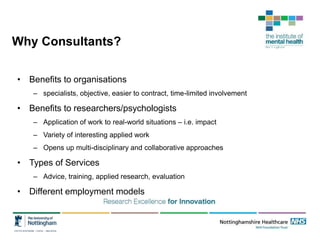 Why Consultants?
• Benefits to organisations
– specialists, objective, easier to contract, time-limited involvement
• Benefits to researchers/psychologists
– Application of work to real-world situations – i.e. impact
– Variety of interesting applied work
– Opens up multi-disciplinary and collaborative approaches
• Types of Services
– Advice, training, applied research, evaluation
• Different employment models
 